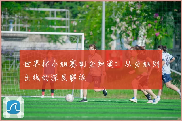 世界杯小组赛制全知道：从分组到出线的深度解读
