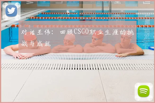 对话王伟:回顾CSGO职业生涯的挑战与成就