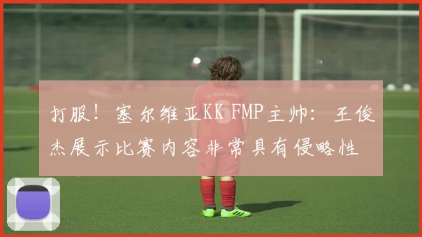 打服!塞尔维亚KK FMP主帅:王俊杰展示比赛内容非常具有侵略性