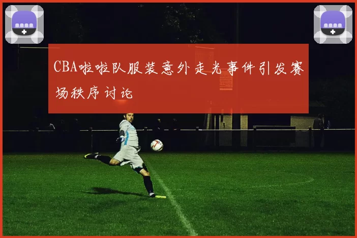 CBA啦啦队服装意外走光事件引发赛场秩序讨论