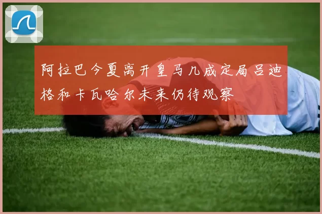 阿拉巴今夏离开皇马几成定局吕迪格和卡瓦哈尔未来仍待观察