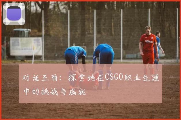 对话王丽:探索她在CSGO职业生涯中的挑战与成就