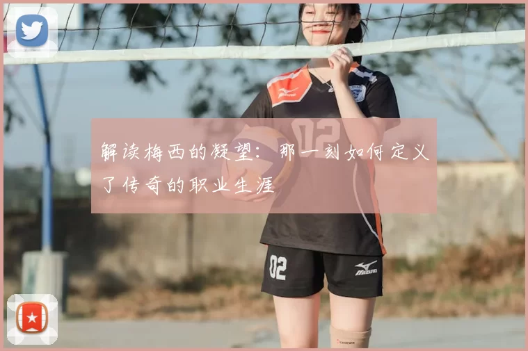 解读梅西的凝望:那一刻如何定义了传奇的职业生涯