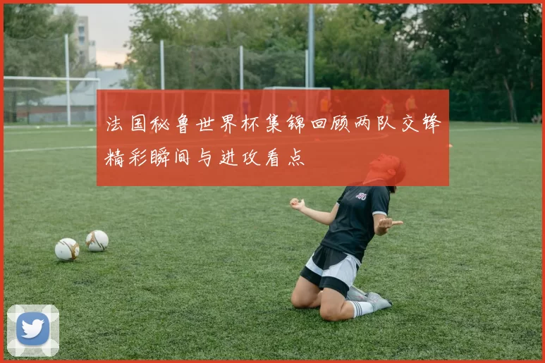 法国秘鲁世界杯集锦回顾两队交锋精彩瞬间与进攻看点