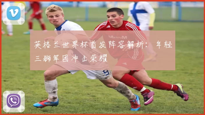 英格兰世界杯首发阵容解析：年轻三狮军团冲击荣耀
