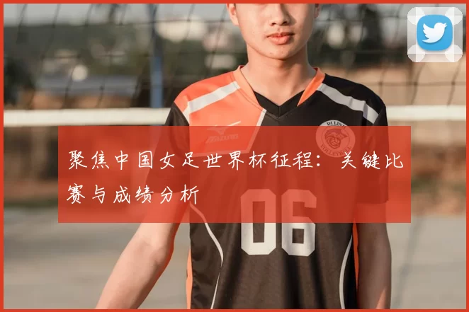 聚焦中国女足世界杯征程：关键比赛与成绩分析