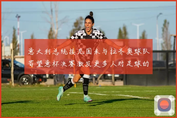 意大利总统接见国米与拉齐奥球队寄望意杯决赛激发更多人对足球的热爱
