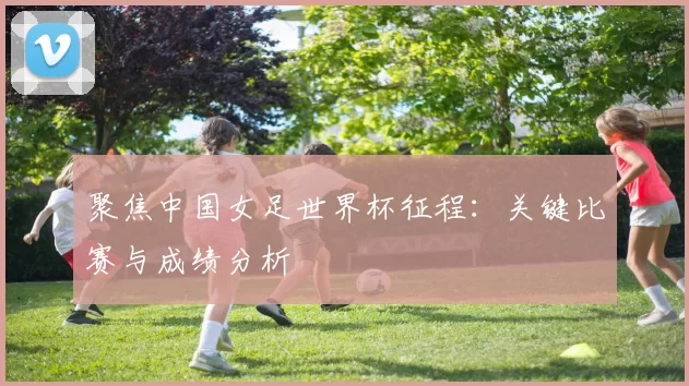 聚焦中国女足世界杯征程:关键比赛与成绩分析