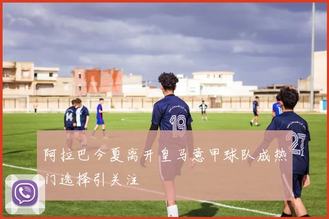 阿拉巴今夏离开皇马意甲球队成热门选择引关注