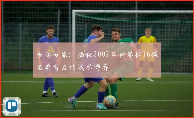 专访专家：揭秘2002年世界杯16强名单背后的战术博弈
