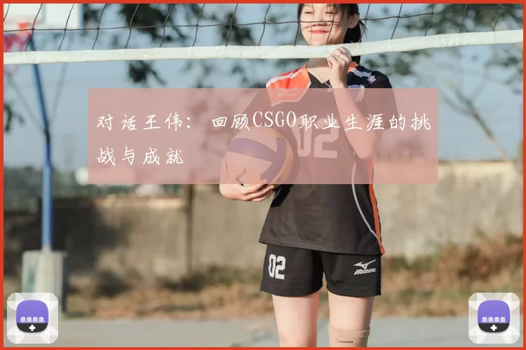 对话王伟:回顾CSGO职业生涯的挑战与成就