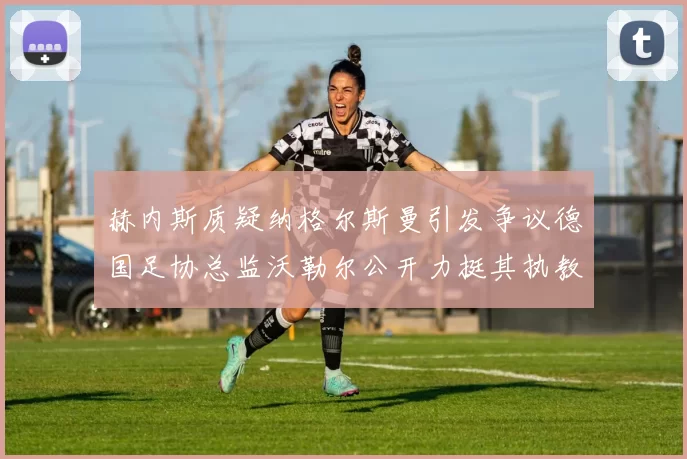 赫内斯质疑纳格尔斯曼引发争议德国足协总监沃勒尔公开力挺其执教表现