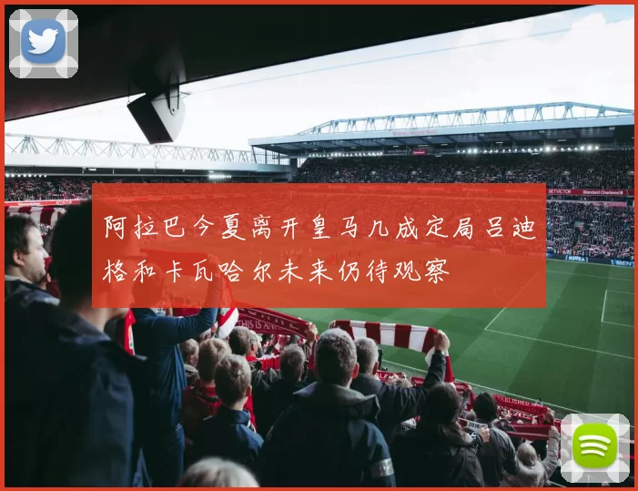 阿拉巴今夏离开皇马几成定局吕迪格和卡瓦哈尔未来仍待观察