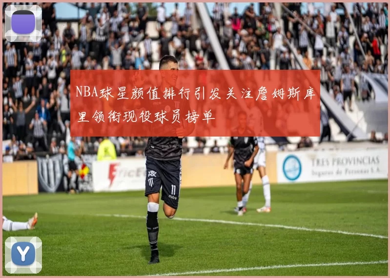 NBA球星颜值排行引发关注詹姆斯库里领衔现役球员榜单
