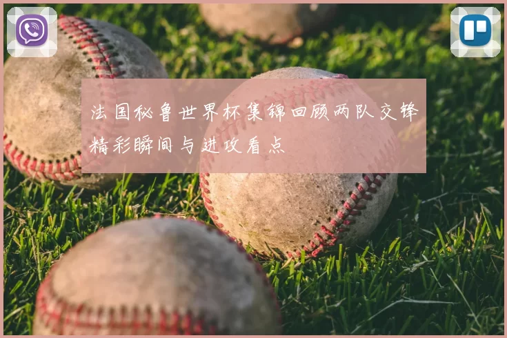 法国秘鲁世界杯集锦回顾两队交锋精彩瞬间与进攻看点