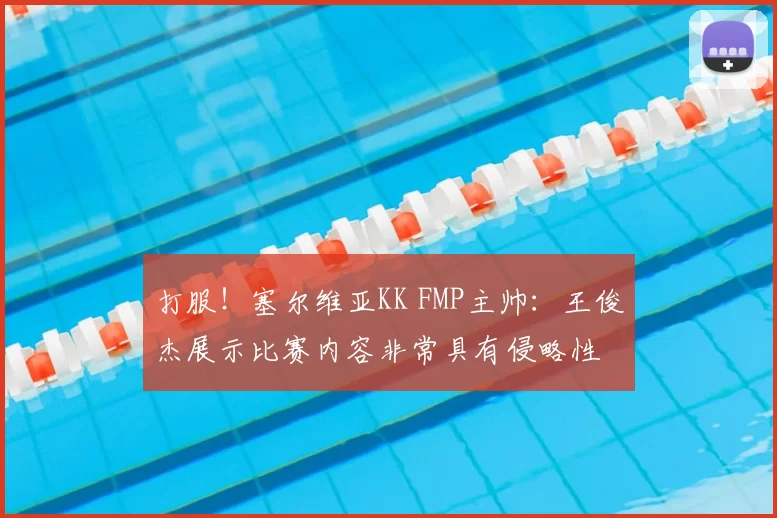 打服!塞尔维亚KK FMP主帅:王俊杰展示比赛内容非常具有侵略性