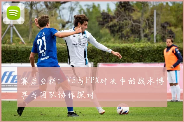 赛后分析:V5与FPX对决中的战术博弈与团队协作探讨