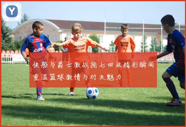 快船与爵士激战抢七回放精彩瞬间重温篮球激情与对决魅力