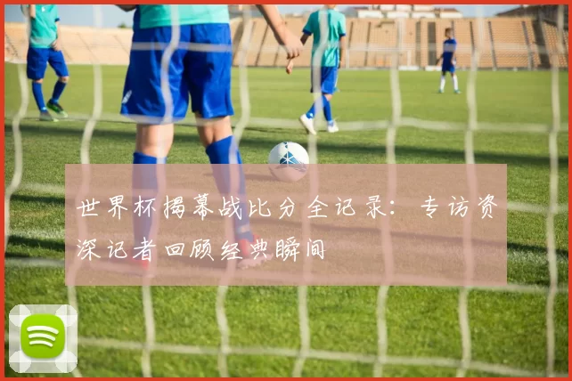 世界杯揭幕战比分全记录:专访资深记者回顾经典瞬间