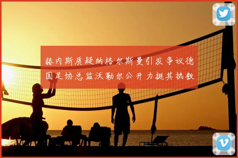 赫内斯质疑纳格尔斯曼引发争议德国足协总监沃勒尔公开力挺其执教表现