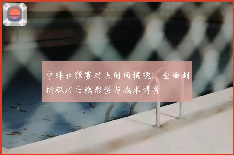 中韩世预赛对决时间揭晓:全面剖析双方出线形势与战术博弈