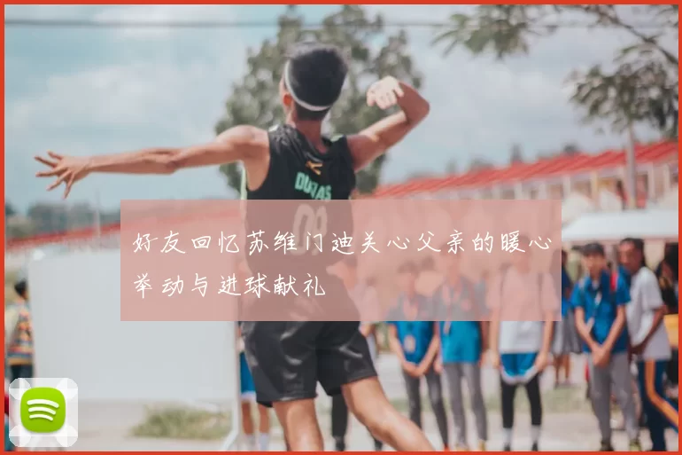 好友回忆苏维门迪关心父亲的暖心举动与进球献礼