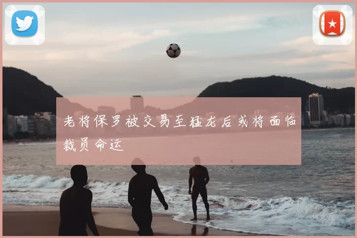 老将保罗被交易至猛龙后或将面临裁员命运