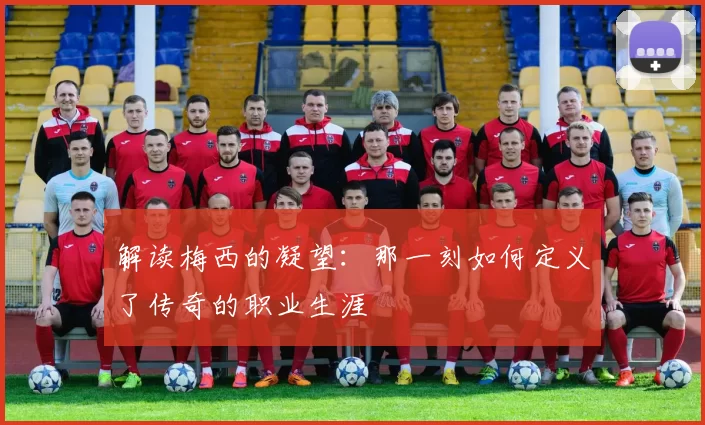 解读梅西的凝望:那一刻如何定义了传奇的职业生涯