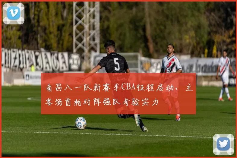 南昌八一队新赛季CBA征程启动,主客场首轮对阵强队考验实力