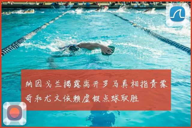 纳因戈兰揭露离开罗马真相指责蒙奇和尤文依赖虚假点球取胜