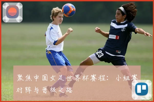 聚焦中国女足世界杯赛程:小组赛对阵与晋级之路