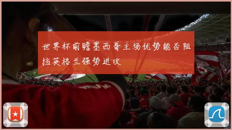 世界杯前瞻墨西哥主场优势能否阻挡英格兰强势进攻