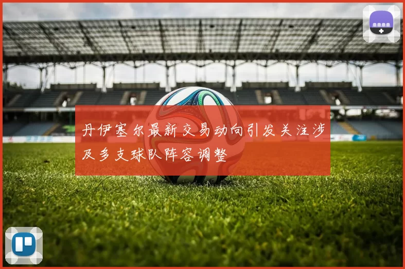 丹伊塞尔最新交易动向引发关注涉及多支球队阵容调整