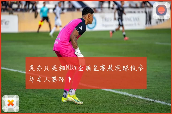 吴亦凡亮相NBA全明星赛展现球技参与名人赛环节
