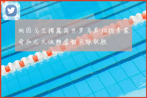 纳因戈兰揭露离开罗马真相指责蒙奇和尤文依赖虚假点球取胜