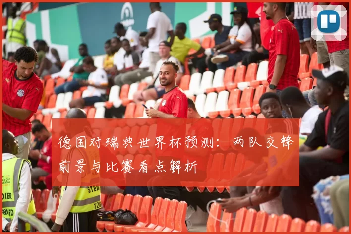 德国对瑞典世界杯预测:两队交锋前景与比赛看点解析