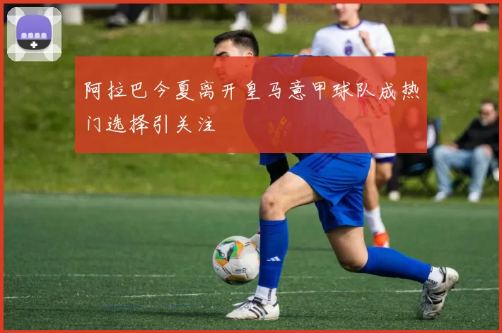 阿拉巴今夏离开皇马意甲球队成热门选择引关注