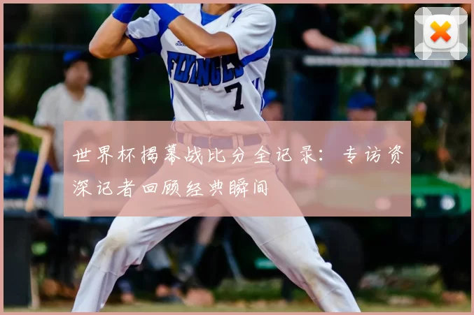 世界杯揭幕战比分全记录：专访资深记者回顾经典瞬间