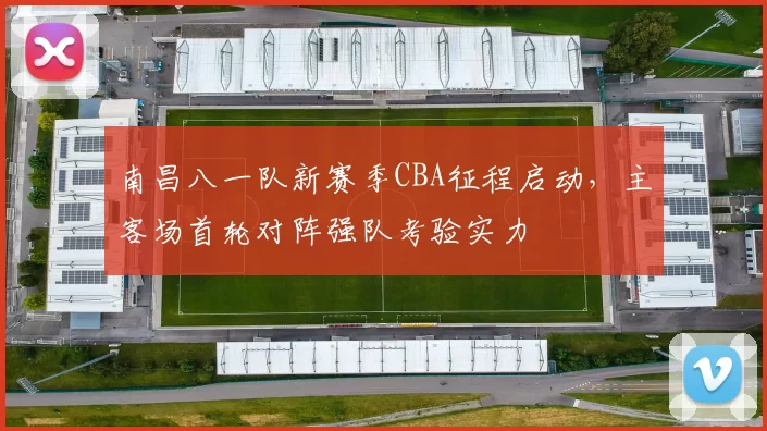 南昌八一队新赛季CBA征程启动,主客场首轮对阵强队考验实力