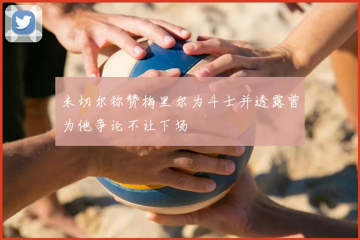 米切尔称赞梅里尔为斗士并透露曾为他争论不让下场