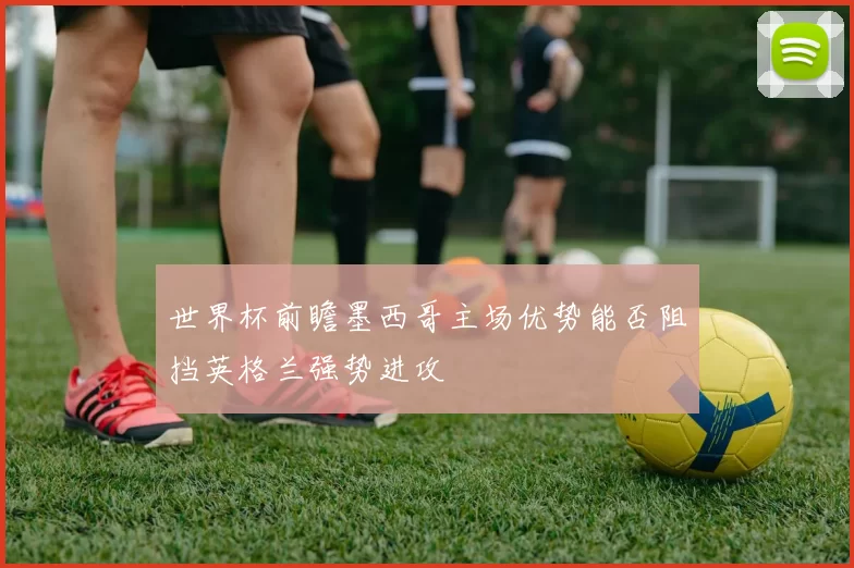 世界杯前瞻墨西哥主场优势能否阻挡英格兰强势进攻