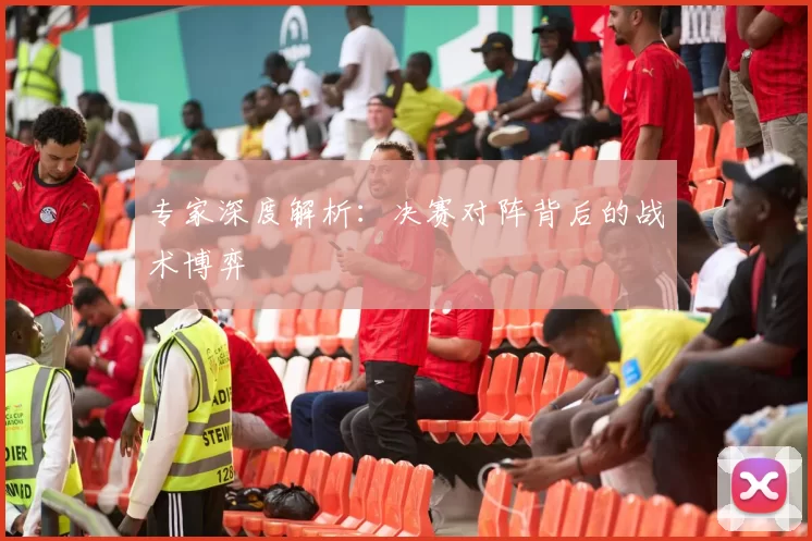 专家深度解析：决赛对阵背后的战术博弈