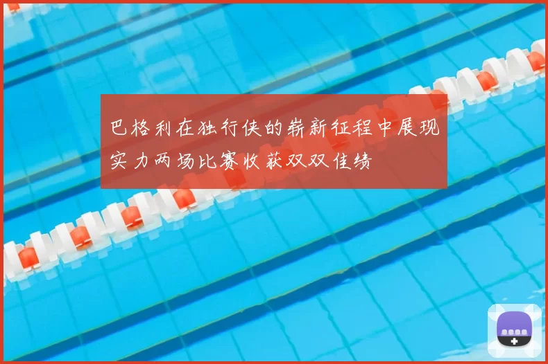 巴格利在独行侠的崭新征程中展现实力两场比赛收获双双佳绩