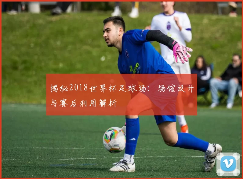 揭秘2018世界杯足球场:场馆设计与赛后利用解析