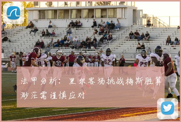 法甲分析:里尔客场挑战梅斯胜算渺茫需谨慎应对