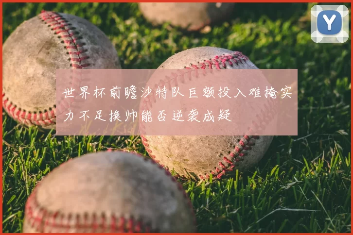 世界杯前瞻沙特队巨额投入难掩实力不足换帅能否逆袭成疑