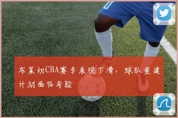 布莱切CBA赛季表现下滑,球队重建计划面临考验