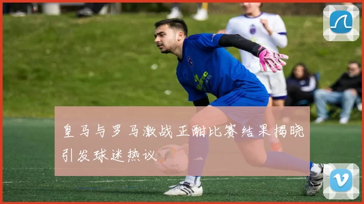 皇马与罗马激战正酣比赛结果揭晓引发球迷热议