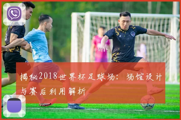 揭秘2018世界杯足球场:场馆设计与赛后利用解析