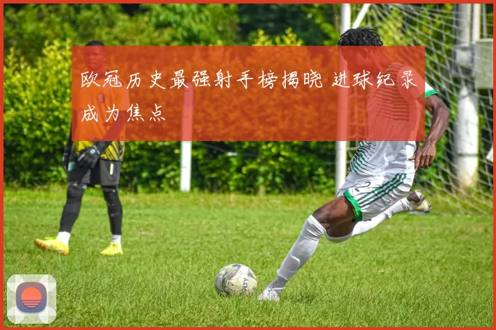 欧冠历史最强射手榜揭晓 进球纪录成为焦点